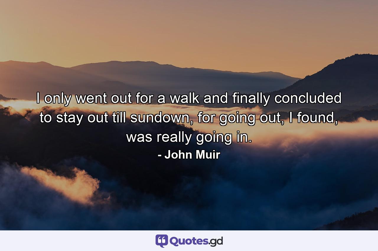 I only went out for a walk and finally concluded to stay out till sundown, for going out, I found, was really going in. - Quote by John Muir