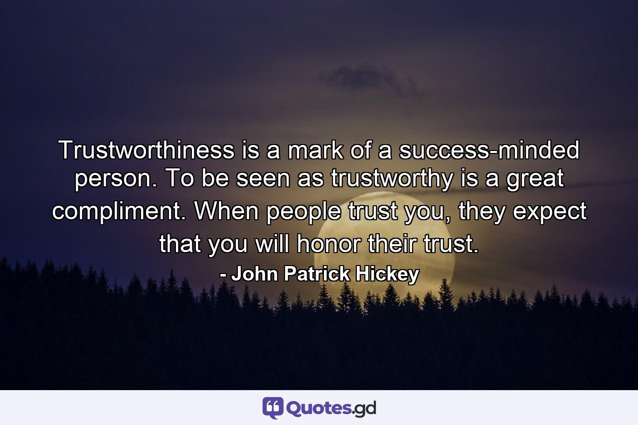 Trustworthiness is a mark of a success-minded person. To be seen as trustworthy is a great compliment. When people trust you, they expect that you will honor their trust. - Quote by John Patrick Hickey