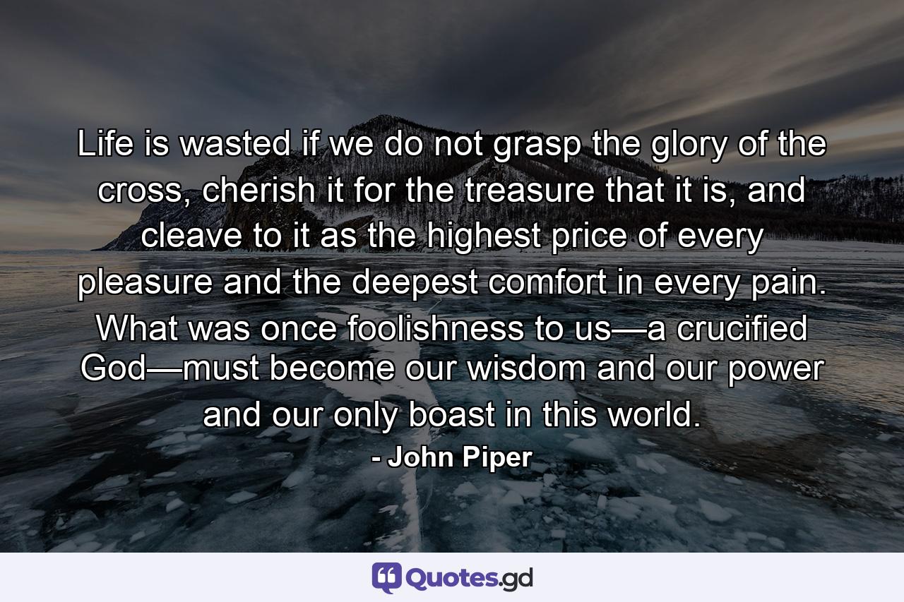 Life is wasted if we do not grasp the glory of the cross, cherish it for the treasure that it is, and cleave to it as the highest price of every pleasure and the deepest comfort in every pain. What was once foolishness to us—a crucified God—must become our wisdom and our power and our only boast in this world. - Quote by John Piper