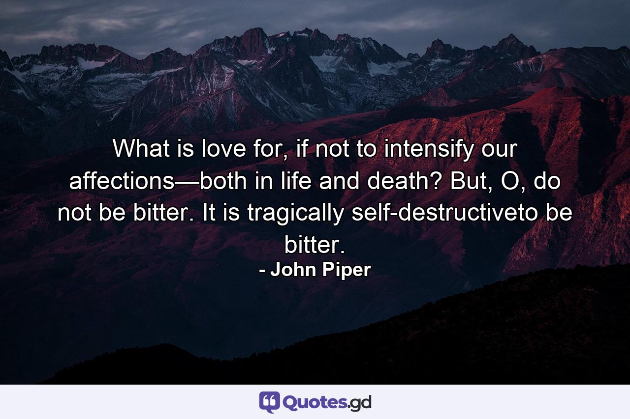 What is love for, if not to intensify our affections—both in life and death? But, O, do not be bitter. It is tragically self-destructiveto be bitter. - Quote by John Piper