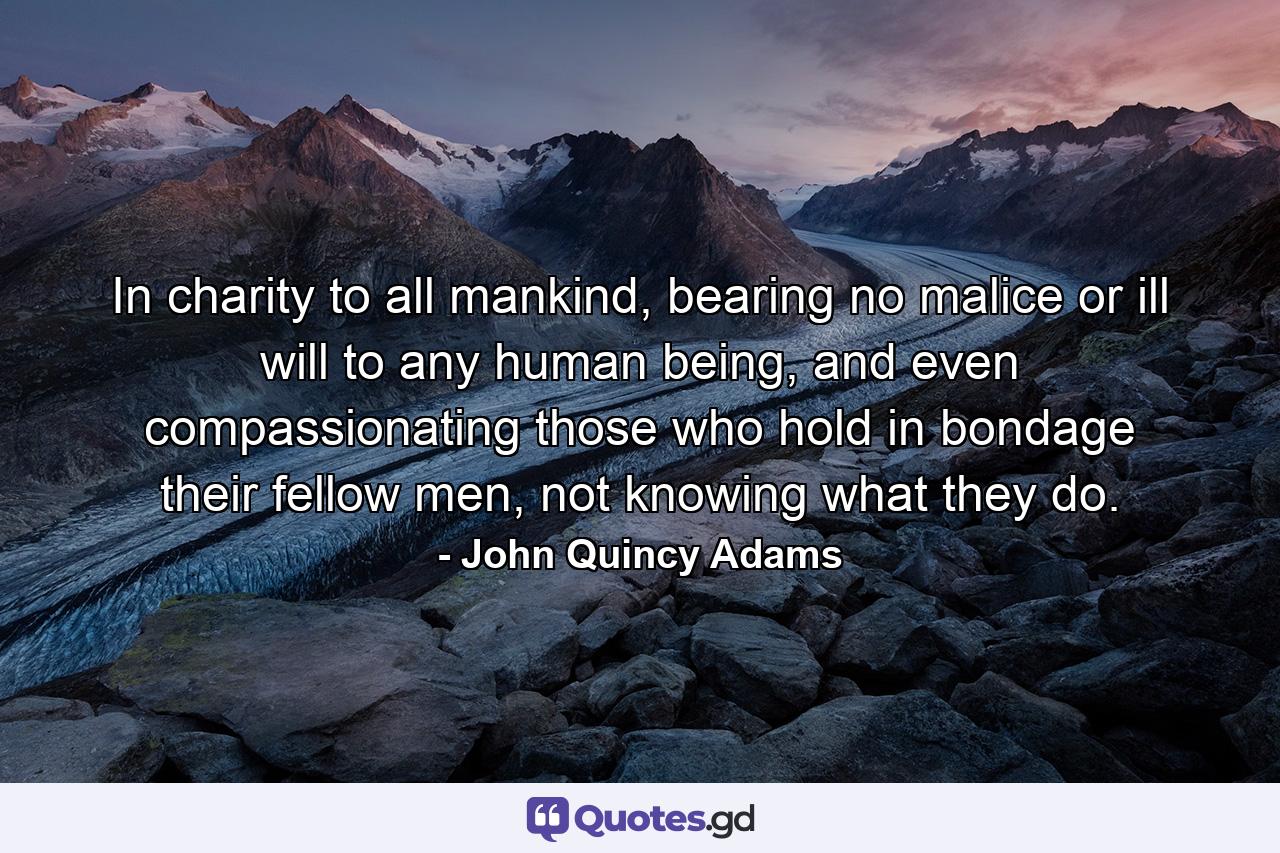 In charity to all mankind, bearing no malice or ill will to any human being, and even compassionating those who hold in bondage their fellow men, not knowing what they do. - Quote by John Quincy Adams