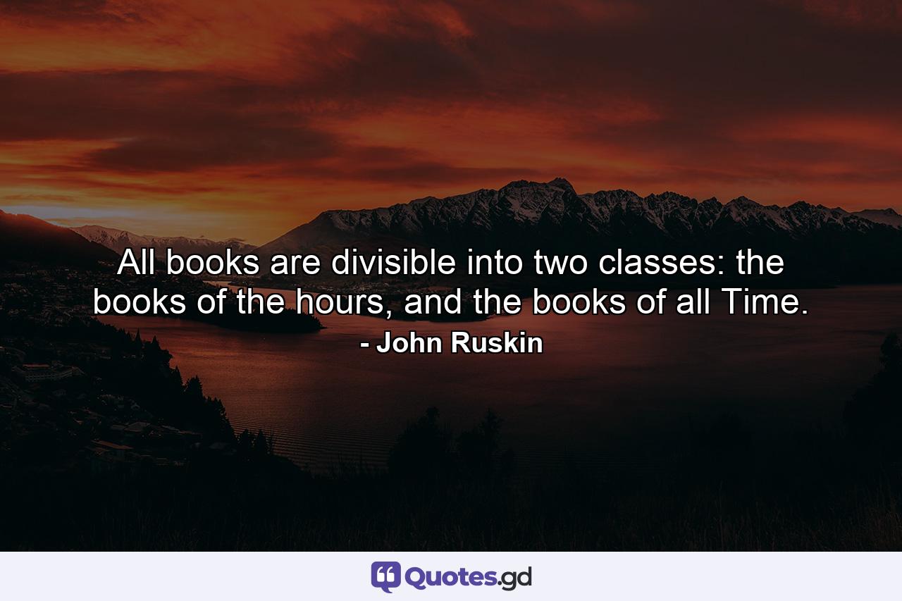 All books are divisible into two classes: the books of the hours, and the books of all Time. - Quote by John Ruskin