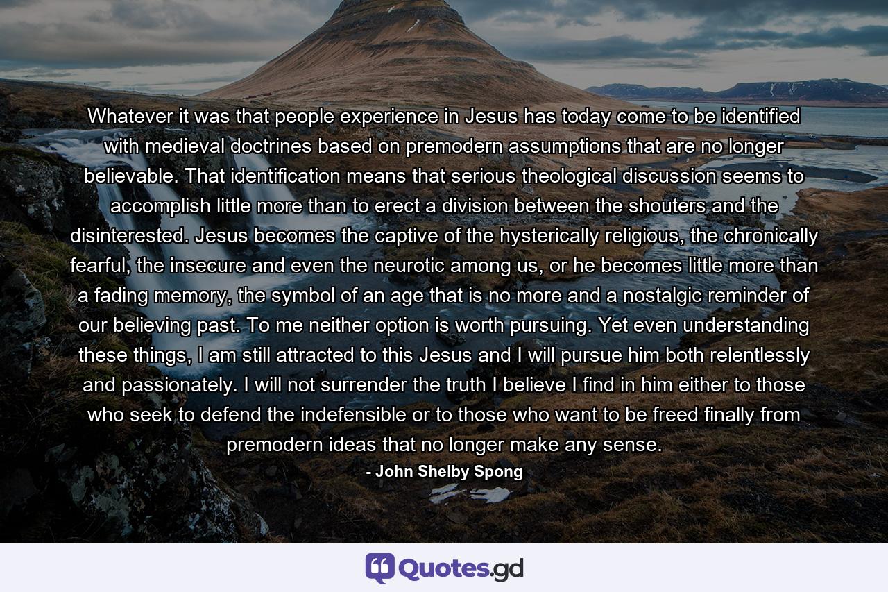 Whatever it was that people experience in Jesus has today come to be identified with medieval doctrines based on premodern assumptions that are no longer believable. That identification means that serious theological discussion seems to accomplish little more than to erect a division between the shouters and the disinterested. Jesus becomes the captive of the hysterically religious, the chronically fearful, the insecure and even the neurotic among us, or he becomes little more than a fading memory, the symbol of an age that is no more and a nostalgic reminder of our believing past. To me neither option is worth pursuing. Yet even understanding these things, I am still attracted to this Jesus and I will pursue him both relentlessly and passionately. I will not surrender the truth I believe I find in him either to those who seek to defend the indefensible or to those who want to be freed finally from premodern ideas that no longer make any sense. - Quote by John Shelby Spong