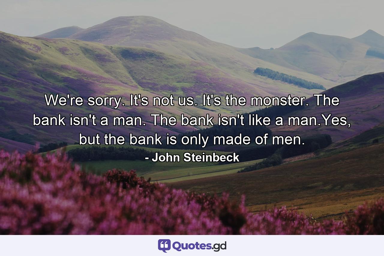 We're sorry. It's not us. It's the monster. The bank isn't a man. The bank isn't like a man.Yes, but the bank is only made of men. - Quote by John Steinbeck