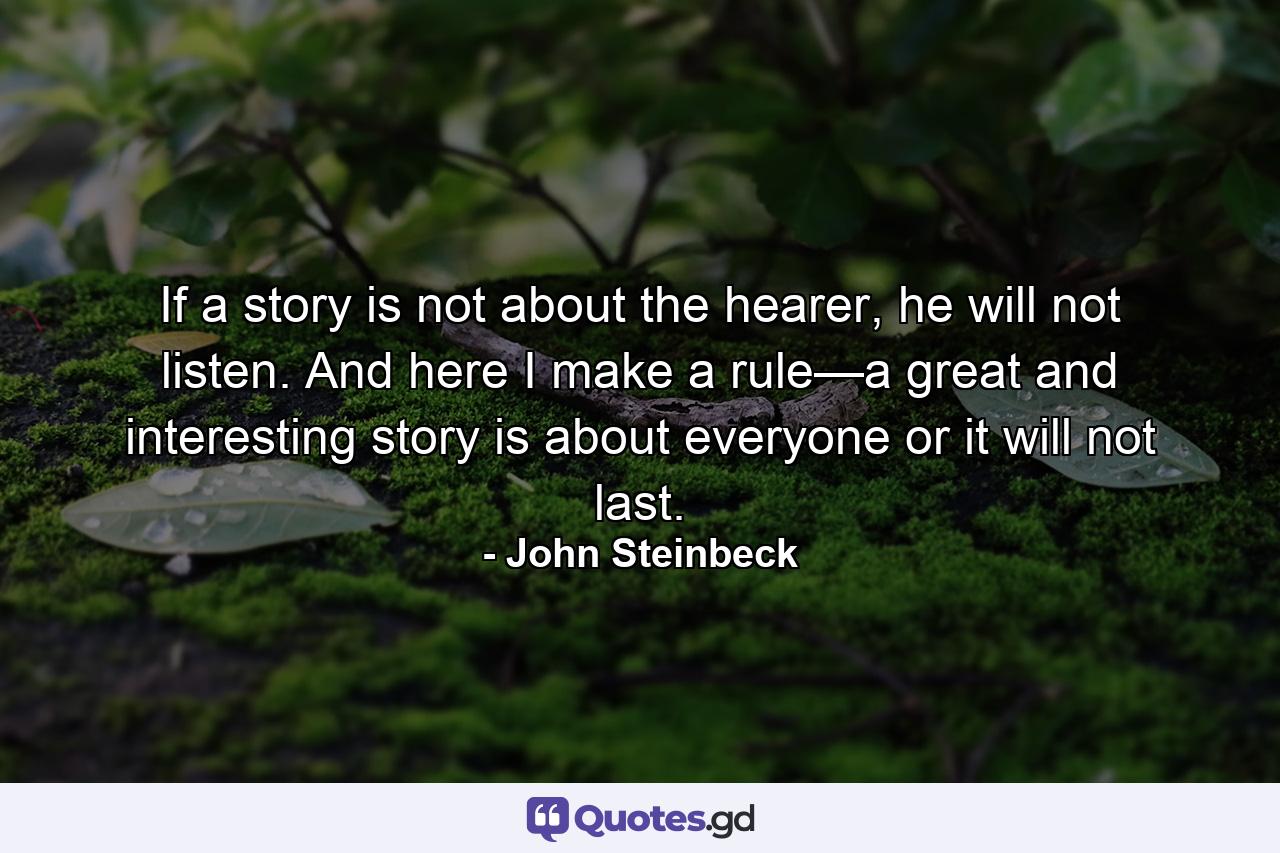 If a story is not about the hearer, he will not listen. And here I make a rule—a great and interesting story is about everyone or it will not last. - Quote by John Steinbeck