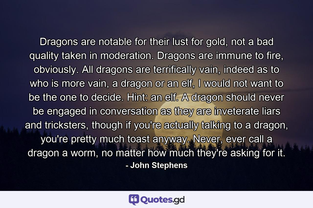 Dragons are notable for their lust for gold, not a bad quality taken in moderation. Dragons are immune to fire, obviously. All dragons are terrifically vain, indeed as to who is more vain, a dragon or an elf, I would not want to be the one to decide. Hint: an elf. A dragon should never be engaged in conversation as they are inveterate liars and tricksters, though if you're actually talking to a dragon, you're pretty much toast anyway. Never, ever call a dragon a worm, no matter how much they're asking for it. - Quote by John Stephens