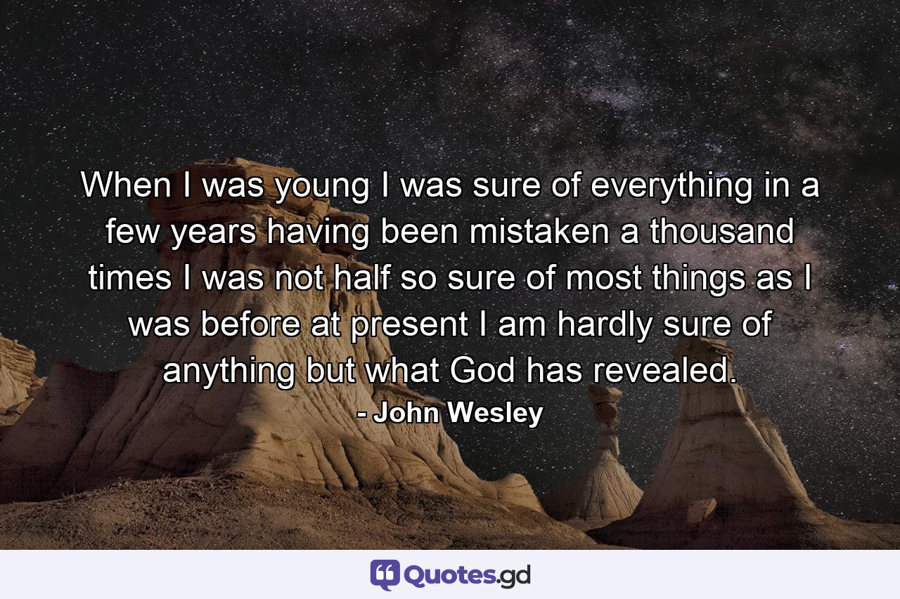 When I was young I was sure of everything  in a few years  having been mistaken a thousand times  I was not half so sure of most things as I was before  at present  I am hardly sure of anything but what God has revealed. - Quote by John Wesley