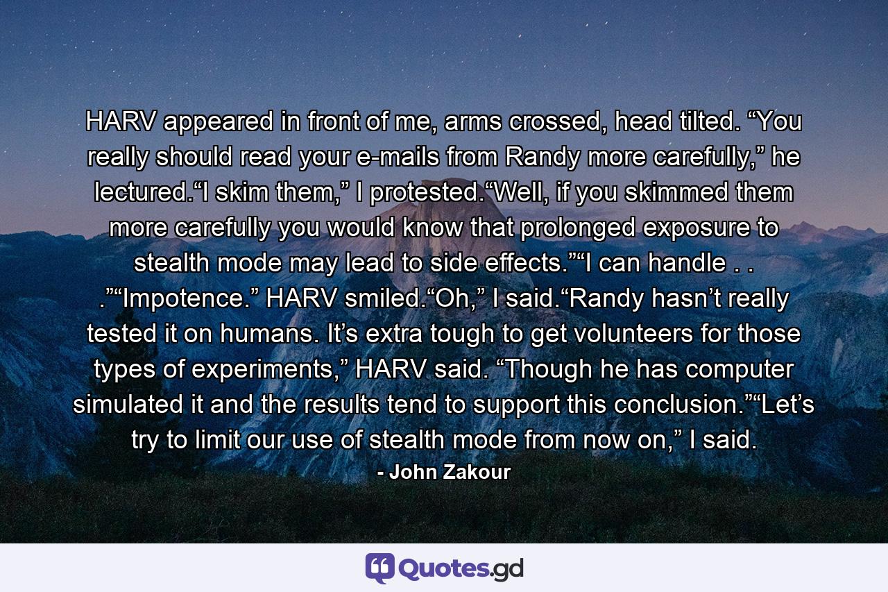 HARV appeared in front of me, arms crossed, head tilted. “You really should read your e-mails from Randy more carefully,” he lectured.“I skim them,” I protested.“Well, if you skimmed them more carefully you would know that prolonged exposure to stealth mode may lead to side effects.”“I can handle . . .”“Impotence.” HARV smiled.“Oh,” I said.“Randy hasn’t really tested it on humans. It’s extra tough to get volunteers for those types of experiments,” HARV said. “Though he has computer simulated it and the results tend to support this conclusion.”“Let’s try to limit our use of stealth mode from now on,” I said. - Quote by John Zakour