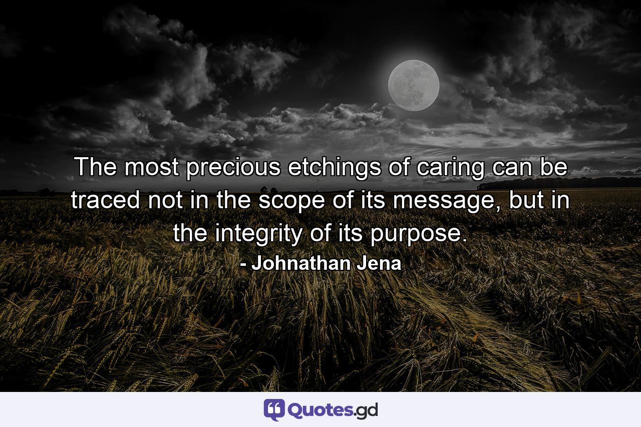 The most precious etchings of caring can be traced not in the scope of its message, but in the integrity of its purpose. - Quote by Johnathan Jena