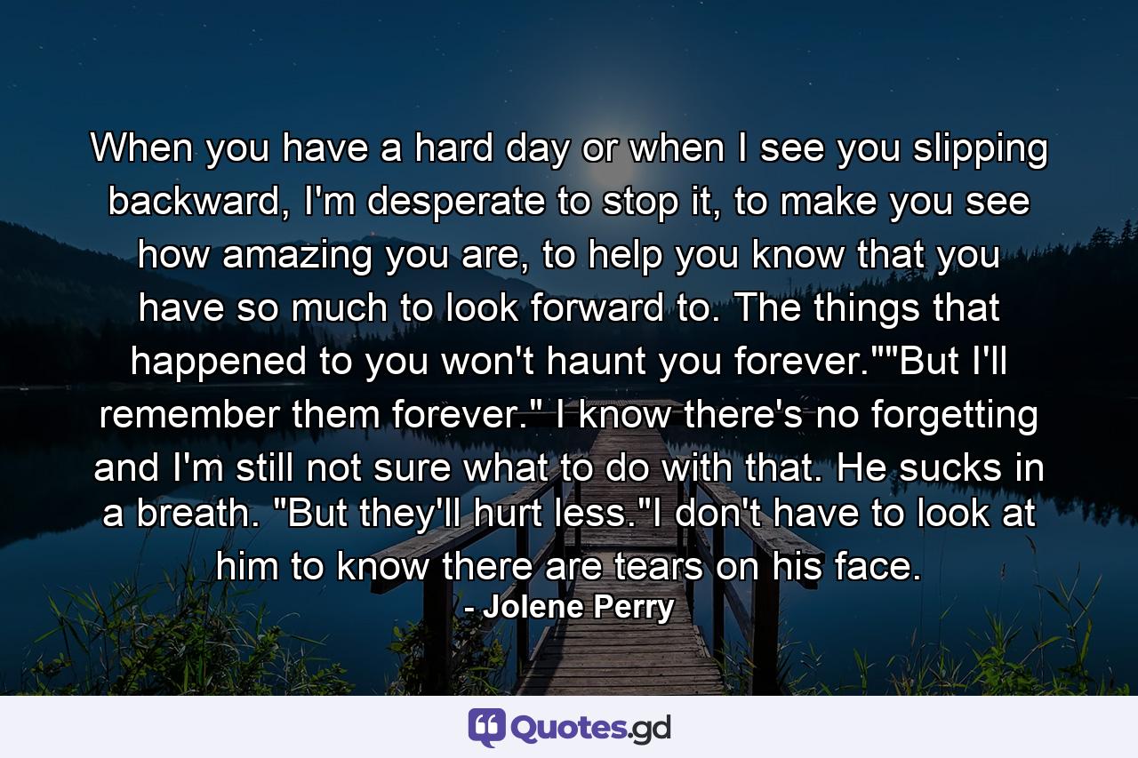 When you have a hard day or when I see you slipping backward, I'm desperate to stop it, to make you see how amazing you are, to help you know that you have so much to look forward to. The things that happened to you won't haunt you forever.