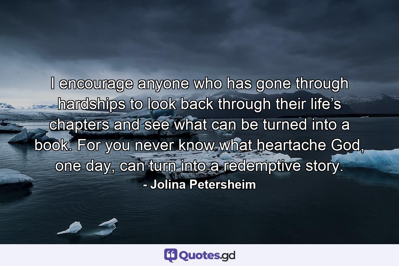 I encourage anyone who has gone through hardships to look back through their life’s chapters and see what can be turned into a book. For you never know what heartache God, one day, can turn into a redemptive story. - Quote by Jolina Petersheim