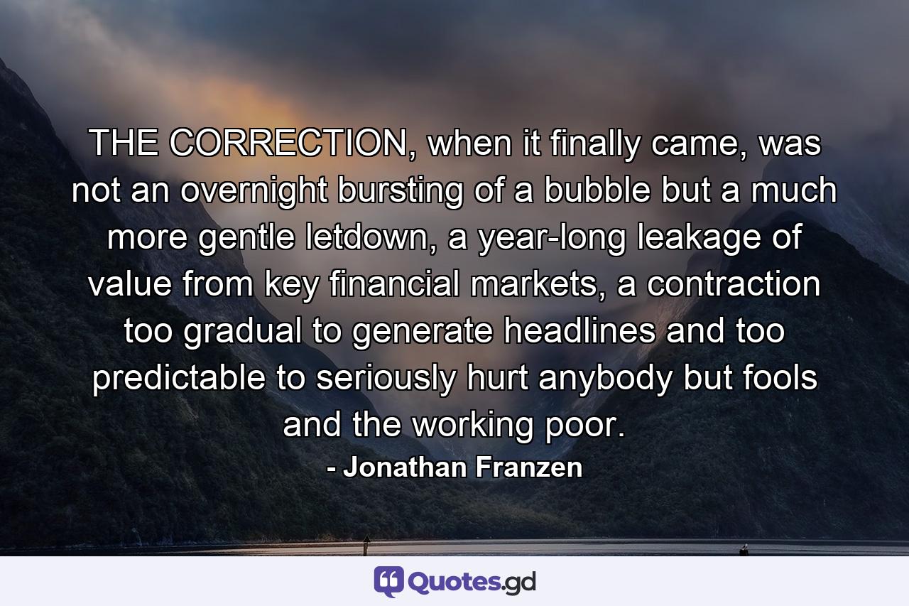 THE CORRECTION, when it finally came, was not an overnight bursting of a bubble but a much more gentle letdown, a year-long leakage of value from key financial markets, a contraction too gradual to generate headlines and too predictable to seriously hurt anybody but fools and the working poor. - Quote by Jonathan Franzen