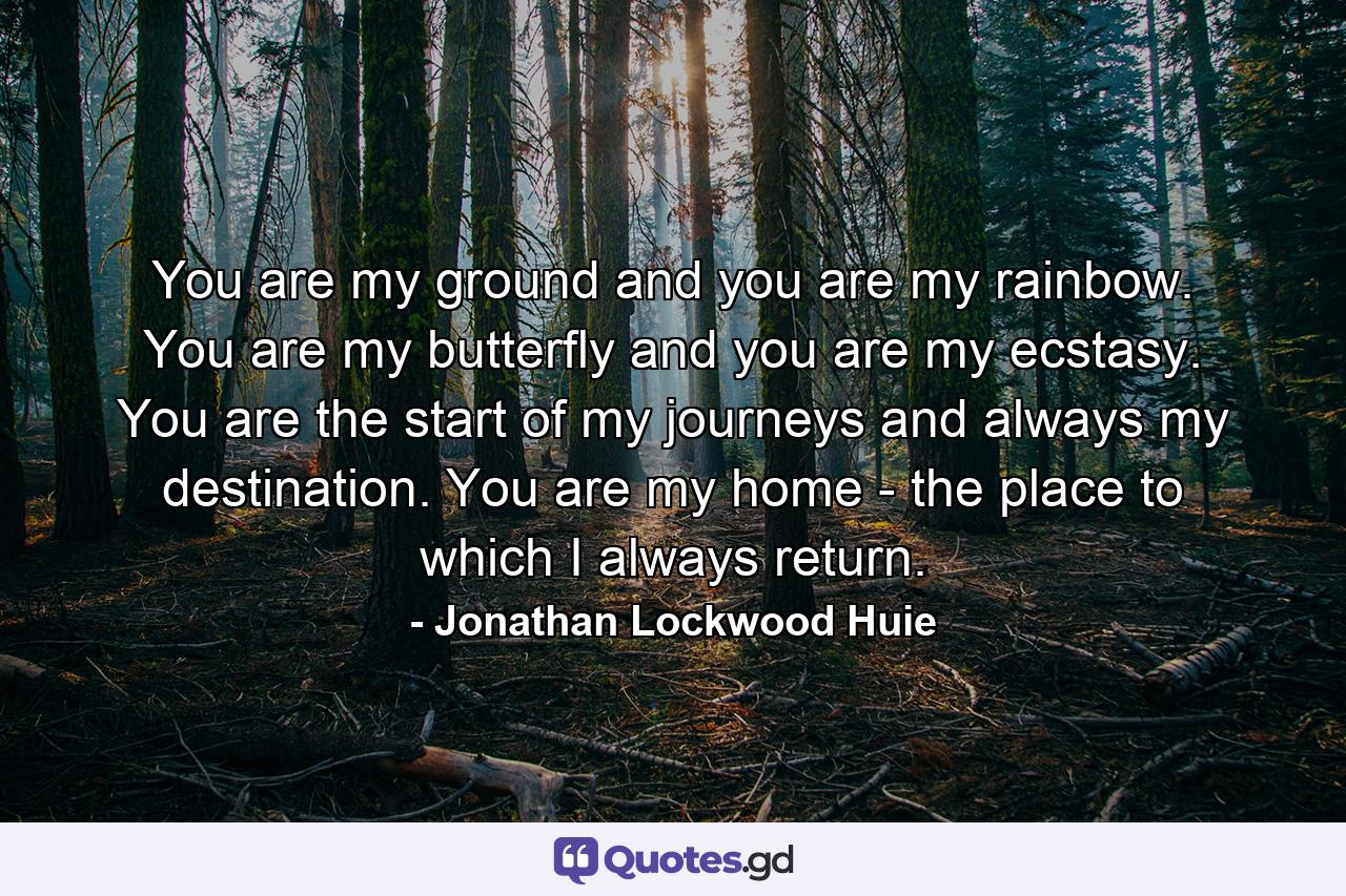 You are my ground and you are my rainbow. You are my butterfly and you are my ecstasy. You are the start of my journeys and always my destination. You are my home - the place to which I always return. - Quote by Jonathan Lockwood Huie