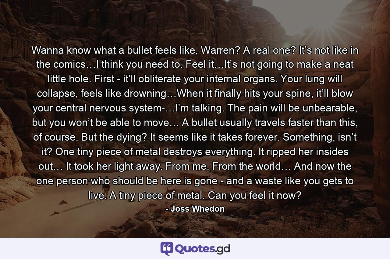 Wanna know what a bullet feels like, Warren? A real one? It’s not like in the comics…I think you need to. Feel it…It’s not going to make a neat little hole. First - it’ll obliterate your internal organs. Your lung will collapse, feels like drowning…When it finally hits your spine, it’ll blow your central nervous system-…I’m talking. The pain will be unbearable, but you won’t be able to move… A bullet usually travels faster than this, of course. But the dying? It seems like it takes forever. Something, isn’t it? One tiny piece of metal destroys everything. It ripped her insides out… It took her light away. From me. From the world… And now the one person who should be here is gone - and a waste like you gets to live. A tiny piece of metal. Can you feel it now? - Quote by Joss Whedon