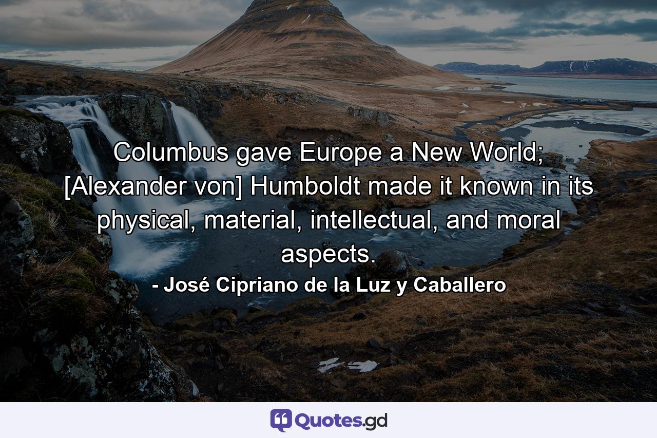 Columbus gave Europe a New World; [Alexander von] Humboldt made it known in its physical, material, intellectual, and moral aspects. - Quote by José Cipriano de la Luz y Caballero