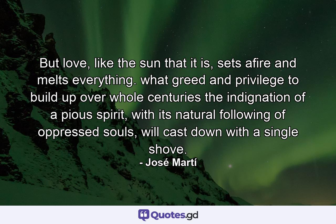 But love, like the sun that it is, sets afire and melts everything. what greed and privilege to build up over whole centuries the indignation of a pious spirit, with its natural following of oppressed souls, will cast down with a single shove. - Quote by José Martí