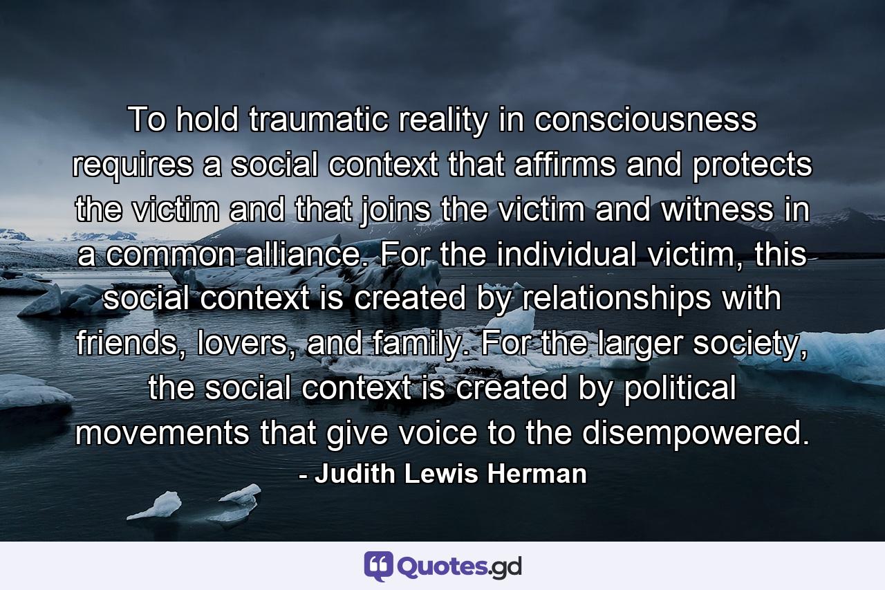 To hold traumatic reality in consciousness requires a social context that affirms and protects the victim and that joins the victim and witness in a common alliance. For the individual victim, this social context is created by relationships with friends, lovers, and family. For the larger society, the social context is created by political movements that give voice to the disempowered. - Quote by Judith Lewis Herman