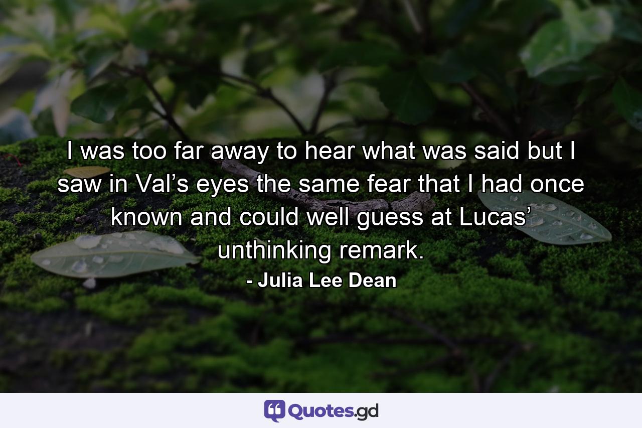 I was too far away to hear what was said but I saw in Val’s eyes the same fear that I had once known and could well guess at Lucas’ unthinking remark. - Quote by Julia Lee Dean