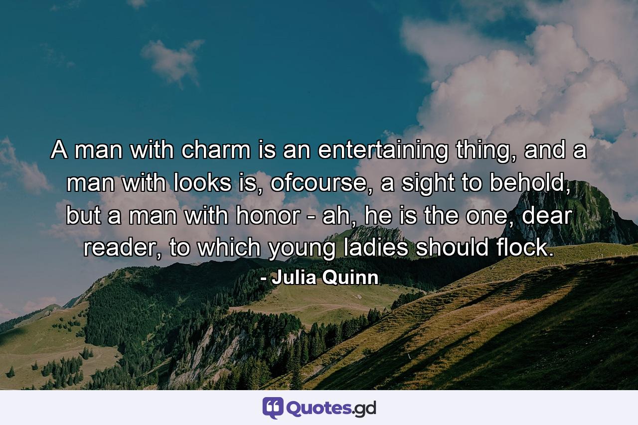 A man with charm is an entertaining thing, and a man with looks is, ofcourse, a sight to behold, but a man with honor - ah, he is the one, dear reader, to which young ladies should flock. - Quote by Julia Quinn