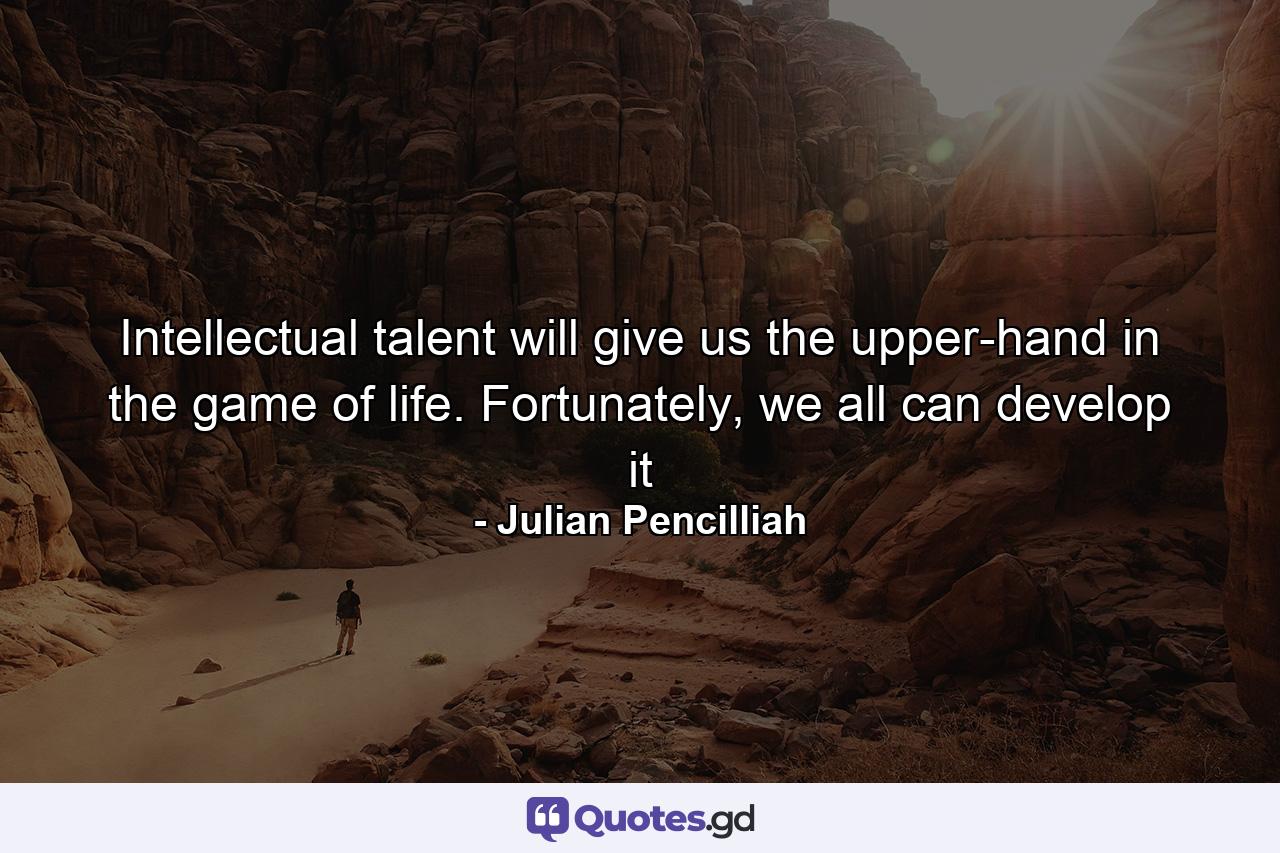 Intellectual talent will give us the upper-hand in the game of life. Fortunately, we all can develop it - Quote by Julian Pencilliah