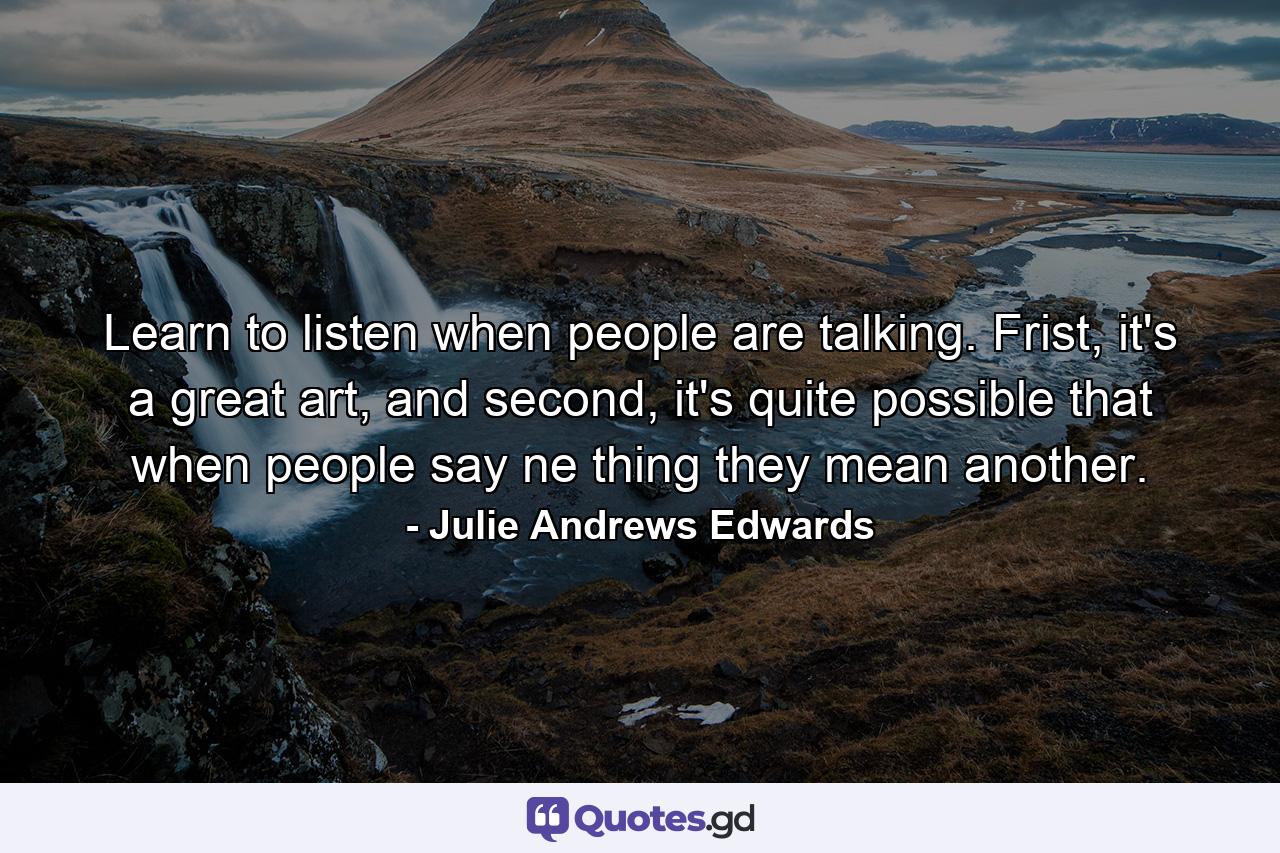 Learn to listen when people are talking. Frist, it's a great art, and second, it's quite possible that when people say ne thing they mean another. - Quote by Julie Andrews Edwards