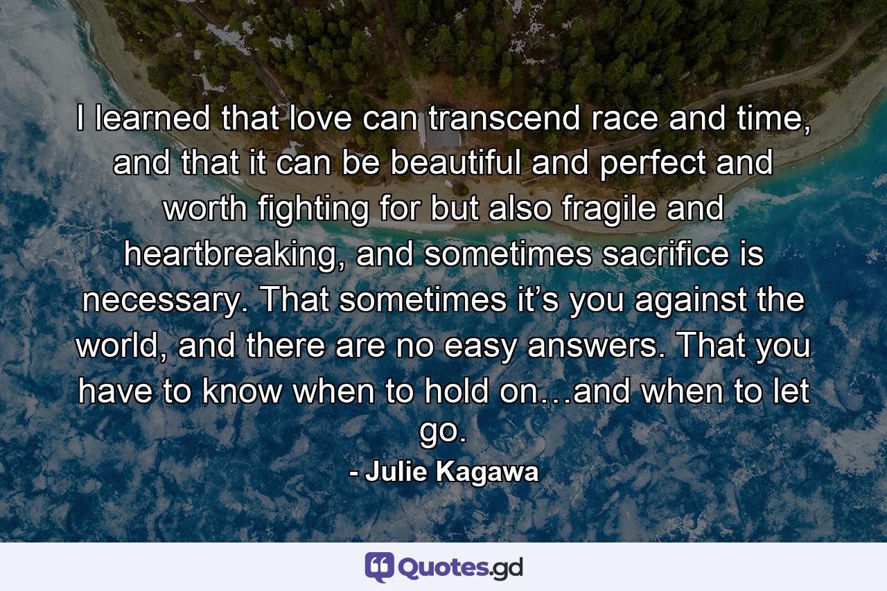 I learned that love can transcend race and time, and that it can be beautiful and perfect and worth fighting for but also fragile and heartbreaking, and sometimes sacrifice is necessary. That sometimes it’s you against the world, and there are no easy answers. That you have to know when to hold on…and when to let go. - Quote by Julie Kagawa