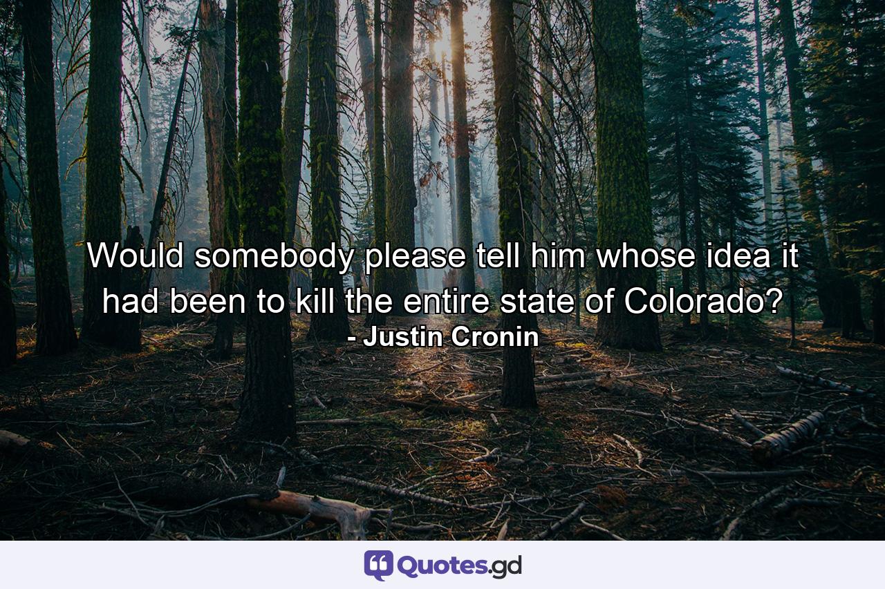 Would somebody please tell him whose idea it had been to kill the entire state of Colorado? - Quote by Justin Cronin