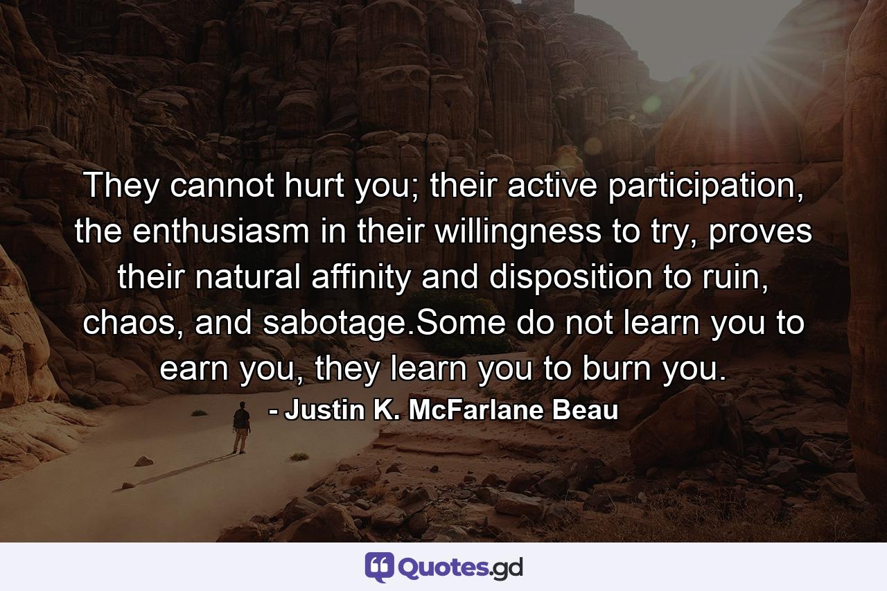 They cannot hurt you; their active participation, the enthusiasm in their willingness to try, proves their natural affinity and disposition to ruin, chaos, and sabotage.Some do not learn you to earn you, they learn you to burn you. - Quote by Justin K. McFarlane Beau