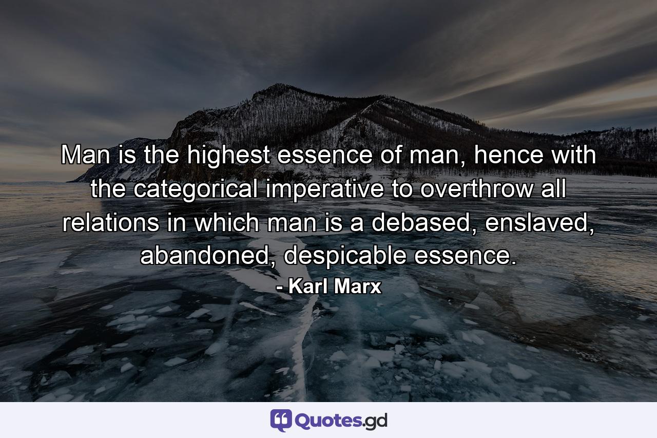 Man is the highest essence of man, hence with the categorical imperative to overthrow all relations in which man is a debased, enslaved, abandoned, despicable essence. - Quote by Karl Marx