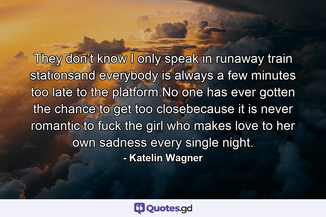 They don’t know I only speak in runaway train stationsand everybody is always a few minutes too late to the platform.No one has ever gotten the chance to get too closebecause it is never romantic to fuck the girl who makes love to her own sadness every single night. - Quote by Katelin Wagner