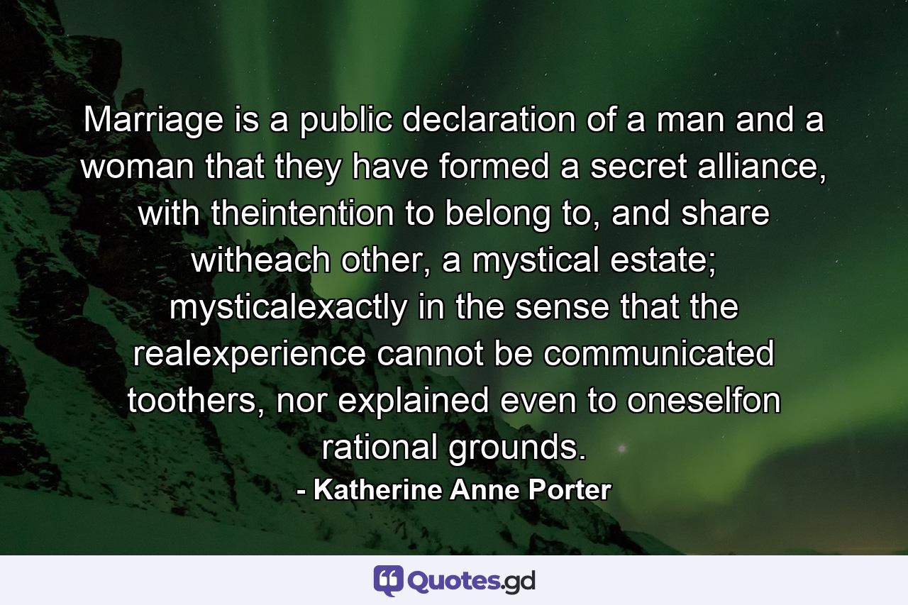 Marriage is a public declaration of a man and a woman that they have formed a secret alliance, with theintention to belong to, and share witheach other, a mystical estate; mysticalexactly in the sense that the realexperience cannot be communicated toothers, nor explained even to oneselfon rational grounds. - Quote by Katherine Anne Porter