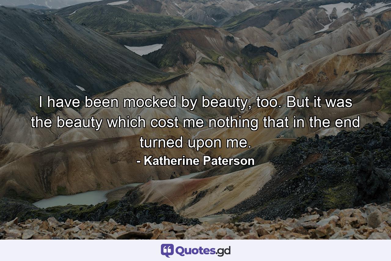 I have been mocked by beauty, too. But it was the beauty which cost me nothing that in the end turned upon me. - Quote by Katherine Paterson