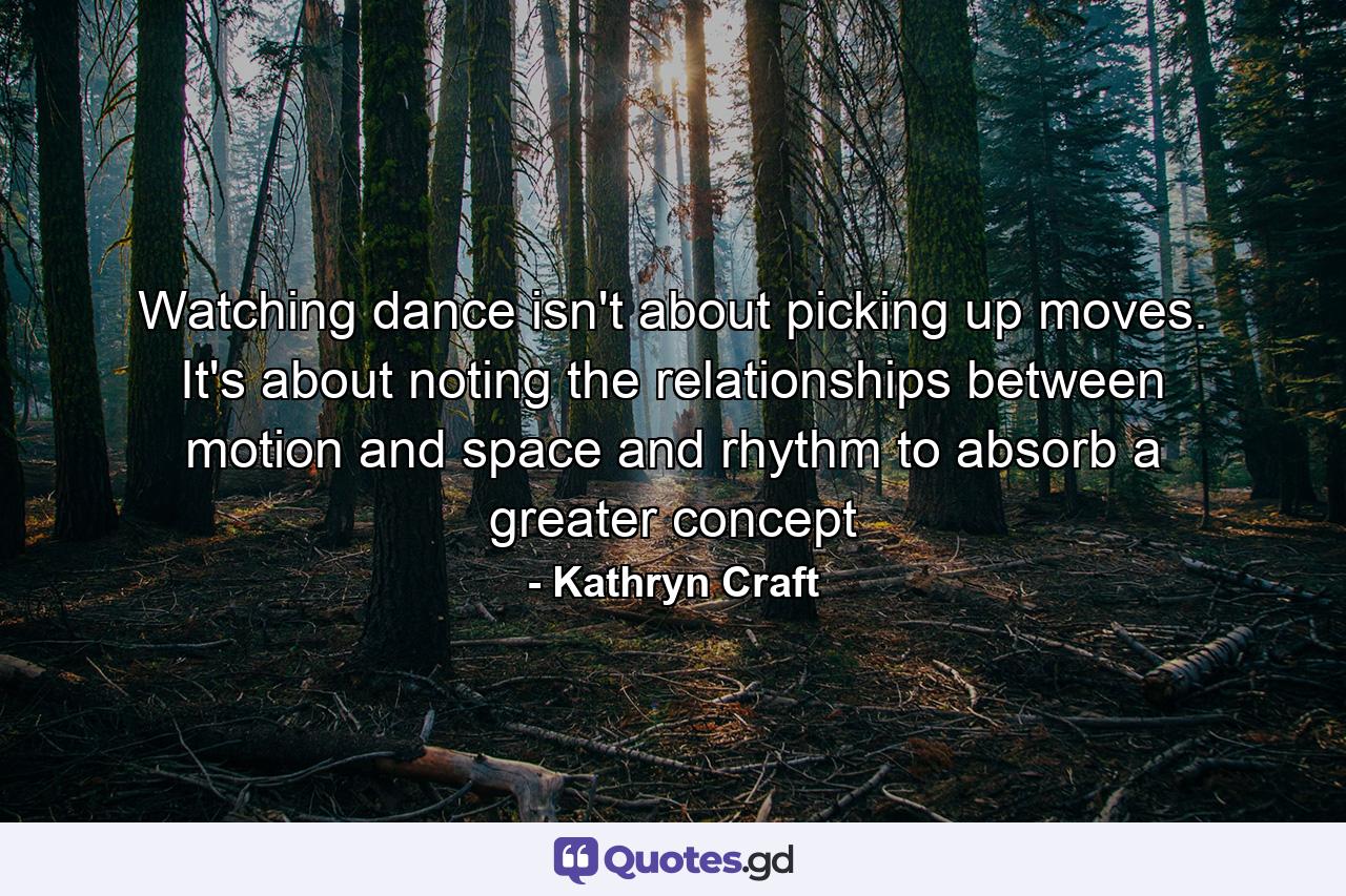 Watching dance isn't about picking up moves. It's about noting the relationships between motion and space and rhythm to absorb a greater concept - Quote by Kathryn Craft