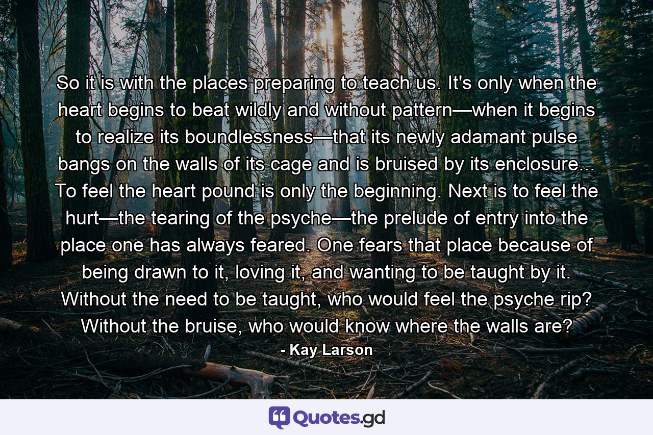 So it is with the places preparing to teach us. It's only when the heart begins to beat wildly and without pattern—when it begins to realize its boundlessness—that its newly adamant pulse bangs on the walls of its cage and is bruised by its enclosure... To feel the heart pound is only the beginning. Next is to feel the hurt—the tearing of the psyche—the prelude of entry into the place one has always feared. One fears that place because of being drawn to it, loving it, and wanting to be taught by it. Without the need to be taught, who would feel the psyche rip? Without the bruise, who would know where the walls are? - Quote by Kay Larson