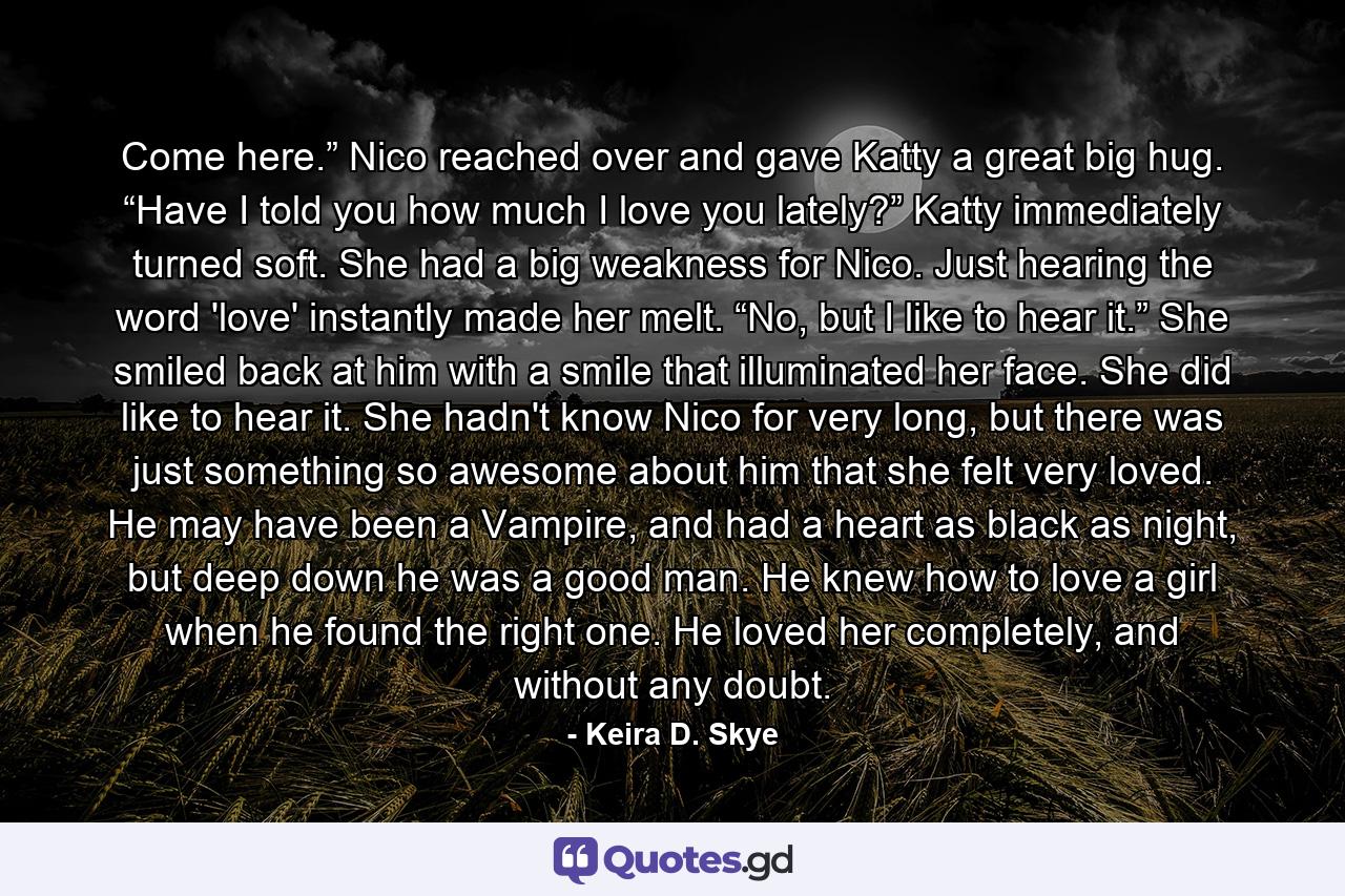 Come here.” Nico reached over and gave Katty a great big hug. “Have I told you how much I love you lately?” Katty immediately turned soft. She had a big weakness for Nico. Just hearing the word 'love' instantly made her melt. “No, but I like to hear it.” She smiled back at him with a smile that illuminated her face. She did like to hear it. She hadn't know Nico for very long, but there was just something so awesome about him that she felt very loved. He may have been a Vampire, and had a heart as black as night, but deep down he was a good man. He knew how to love a girl when he found the right one. He loved her completely, and without any doubt. - Quote by Keira D. Skye