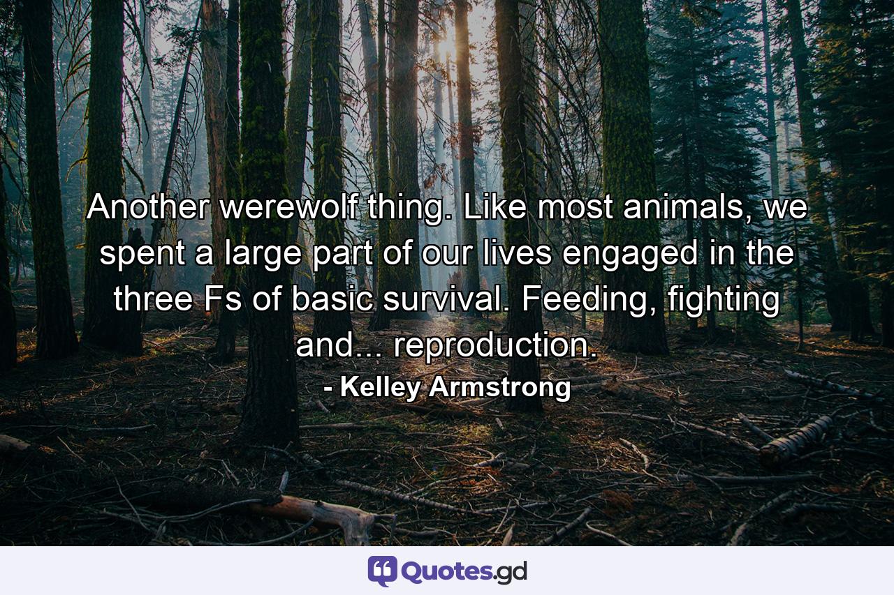 Another werewolf thing. Like most animals, we spent a large part of our lives engaged in the three Fs of basic survival. Feeding, fighting and... reproduction. - Quote by Kelley Armstrong