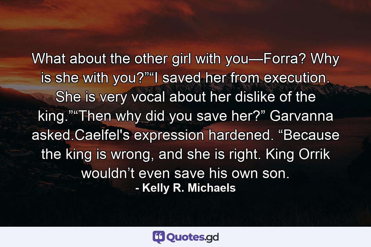 What about the other girl with you—Forra? Why is she with you?”“I saved her from execution. She is very vocal about her dislike of the king.”“Then why did you save her?” Garvanna asked.Caelfel's expression hardened. “Because the king is wrong, and she is right. King Orrik wouldn’t even save his own son. - Quote by Kelly R. Michaels