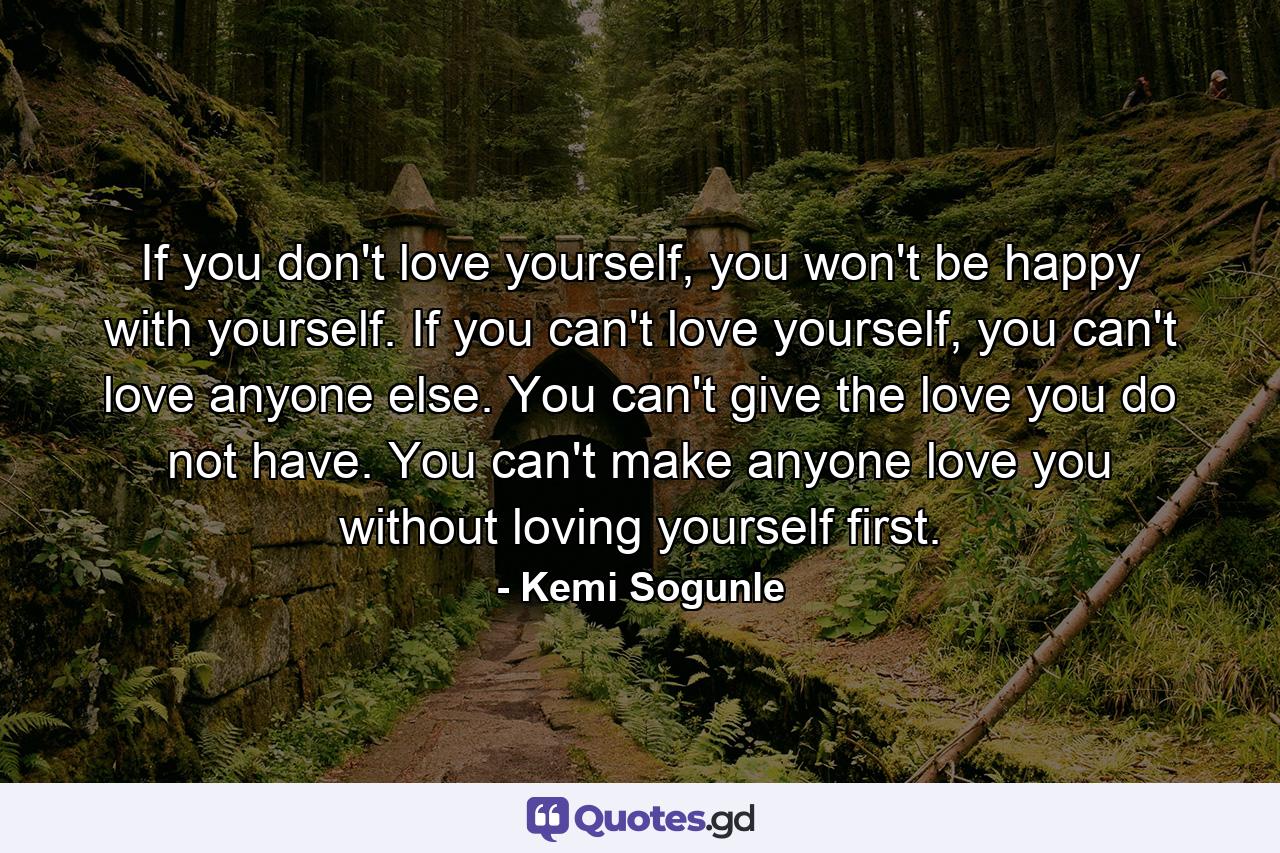 If you don't love yourself, you won't be happy with yourself. If you can't love yourself, you can't love anyone else. You can't give the love you do not have. You can't make anyone love you without loving yourself first. - Quote by Kemi Sogunle