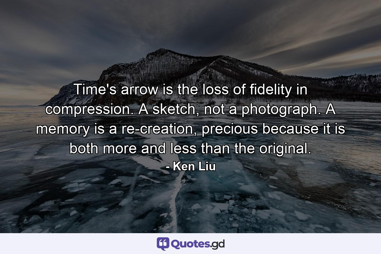 Time's arrow is the loss of fidelity in compression. A sketch, not a photograph. A memory is a re-creation, precious because it is both more and less than the original. - Quote by Ken Liu