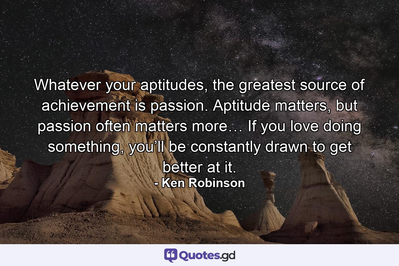 Whatever your aptitudes, the greatest source of achievement is passion. Aptitude matters, but passion often matters more… If you love doing something, you’ll be constantly drawn to get better at it. - Quote by Ken Robinson