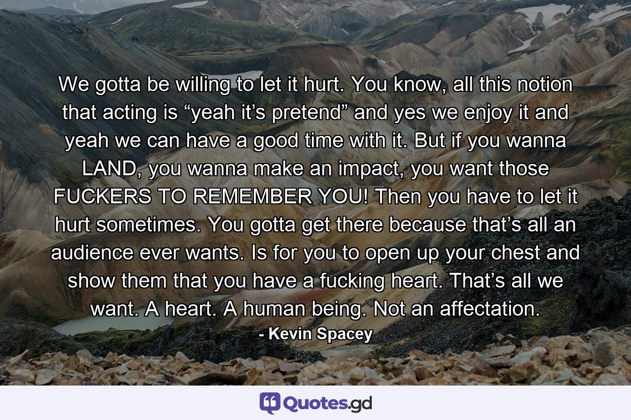 We gotta be willing to let it hurt. You know, all this notion that acting is “yeah it’s pretend” and yes we enjoy it and yeah we can have a good time with it. But if you wanna LAND, you wanna make an impact, you want those FUCKERS TO REMEMBER YOU! Then you have to let it hurt sometimes. You gotta get there because that’s all an audience ever wants. Is for you to open up your chest and show them that you have a fucking heart. That’s all we want. A heart. A human being. Not an affectation. - Quote by Kevin Spacey