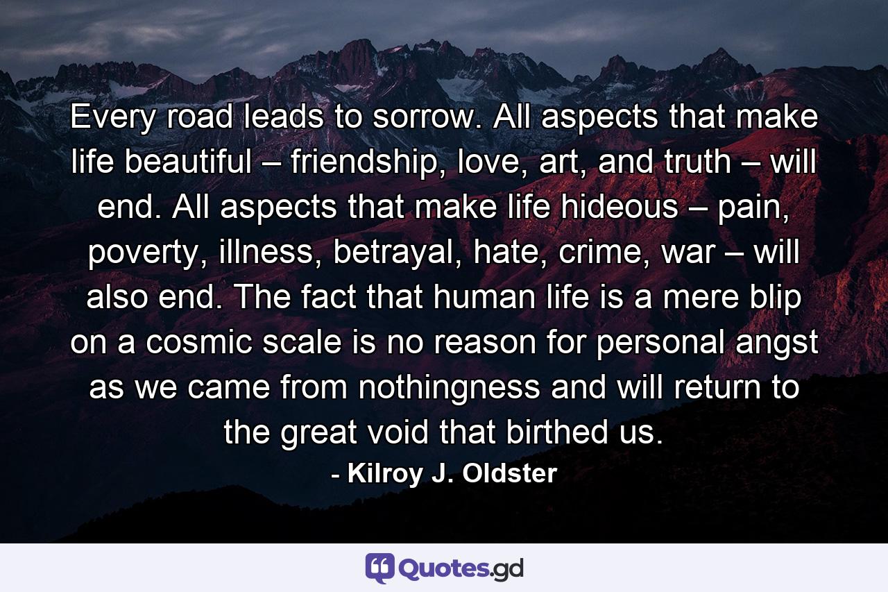 Every road leads to sorrow. All aspects that make life beautiful – friendship, love, art, and truth – will end. All aspects that make life hideous – pain, poverty, illness, betrayal, hate, crime, war – will also end. The fact that human life is a mere blip on a cosmic scale is no reason for personal angst as we came from nothingness and will return to the great void that birthed us. - Quote by Kilroy J. Oldster