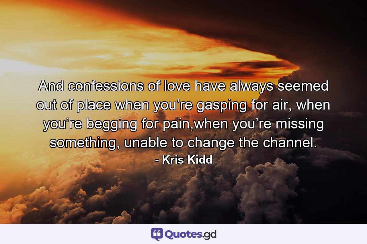 And confessions of love have always seemed out of place when you’re gasping for air, when you’re begging for pain,when you’re missing something, unable to change the channel. - Quote by Kris Kidd