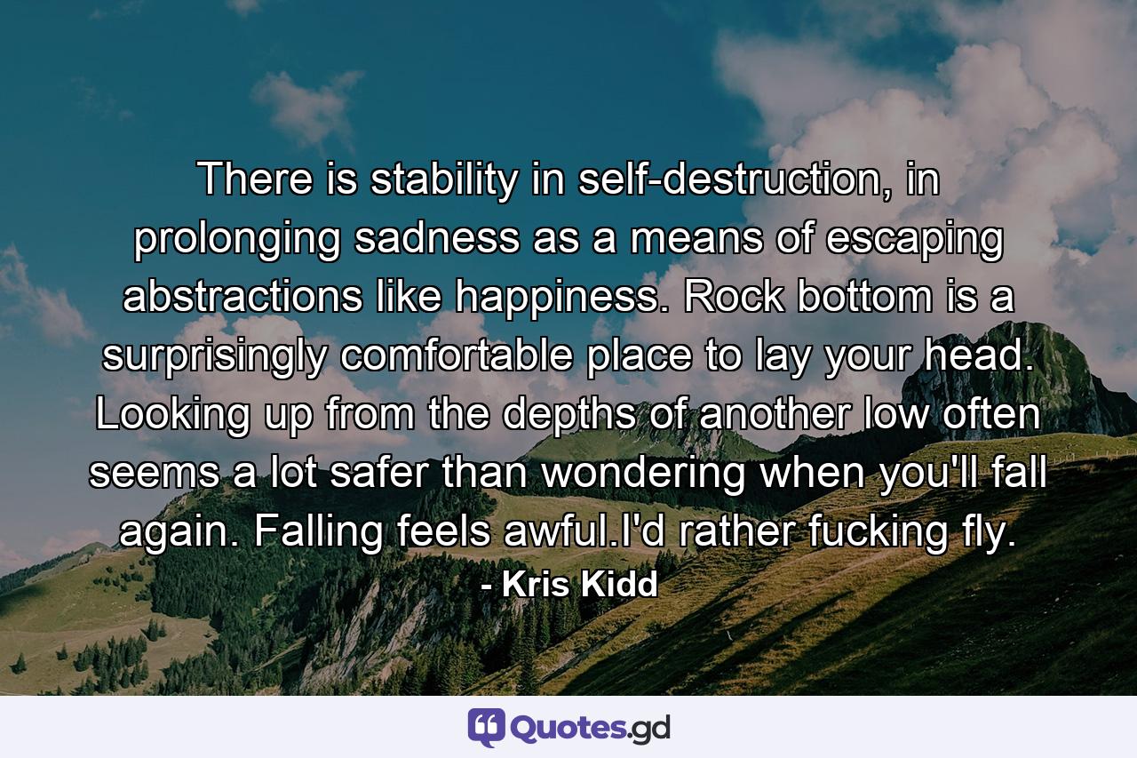 There is stability in self-destruction, in prolonging sadness as a means of escaping abstractions like happiness. Rock bottom is a surprisingly comfortable place to lay your head. Looking up from the depths of another low often seems a lot safer than wondering when you'll fall again. Falling feels awful.I'd rather fucking fly. - Quote by Kris Kidd