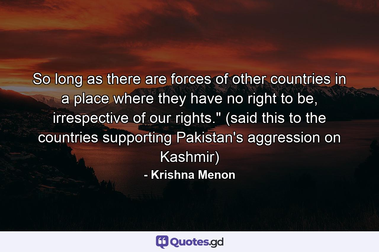 So long as there are forces of other countries in a place where they have no right to be, irrespective of our rights.