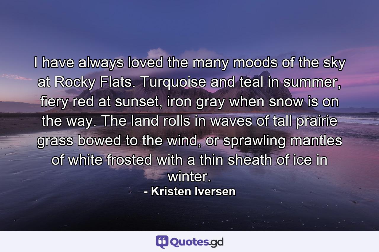 I have always loved the many moods of the sky at Rocky Flats. Turquoise and teal in summer, fiery red at sunset, iron gray when snow is on the way. The land rolls in waves of tall prairie grass bowed to the wind, or sprawling mantles of white frosted with a thin sheath of ice in winter. - Quote by Kristen Iversen