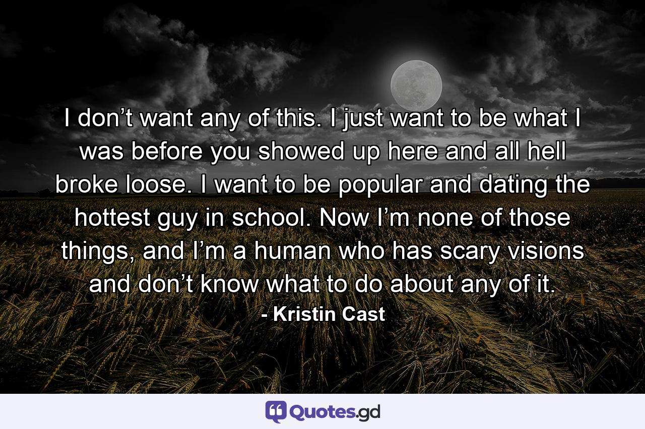 I don’t want any of this. I just want to be what I was before you showed up here and all hell broke loose. I want to be popular and dating the hottest guy in school. Now I’m none of those things, and I’m a human who has scary visions and don’t know what to do about any of it. - Quote by Kristin Cast