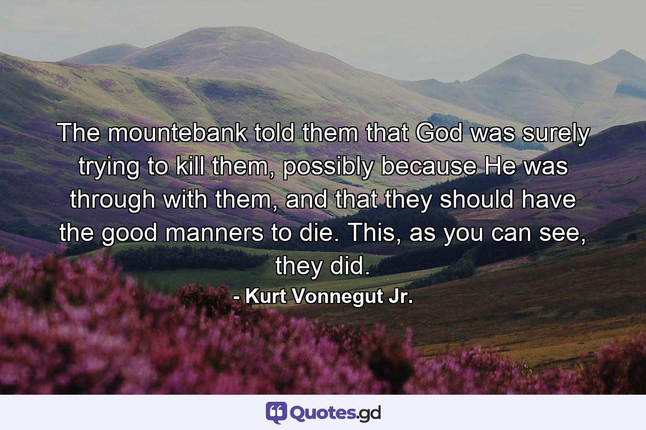 The mountebank told them that God was surely trying to kill them, possibly because He was through with them, and that they should have the good manners to die. This, as you can see, they did. - Quote by Kurt Vonnegut Jr.