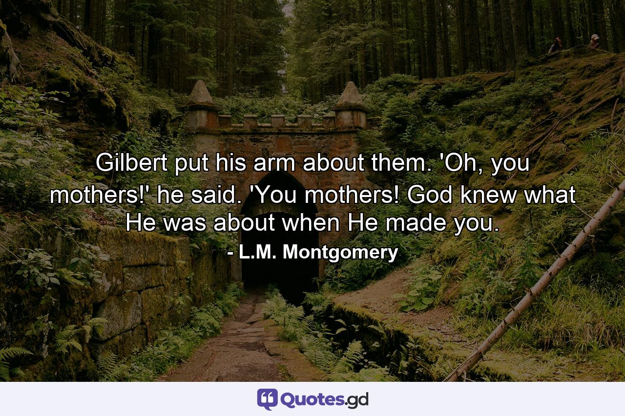 Gilbert put his arm about them. 'Oh, you mothers!' he said. 'You mothers! God knew what He was about when He made you. - Quote by L.M. Montgomery