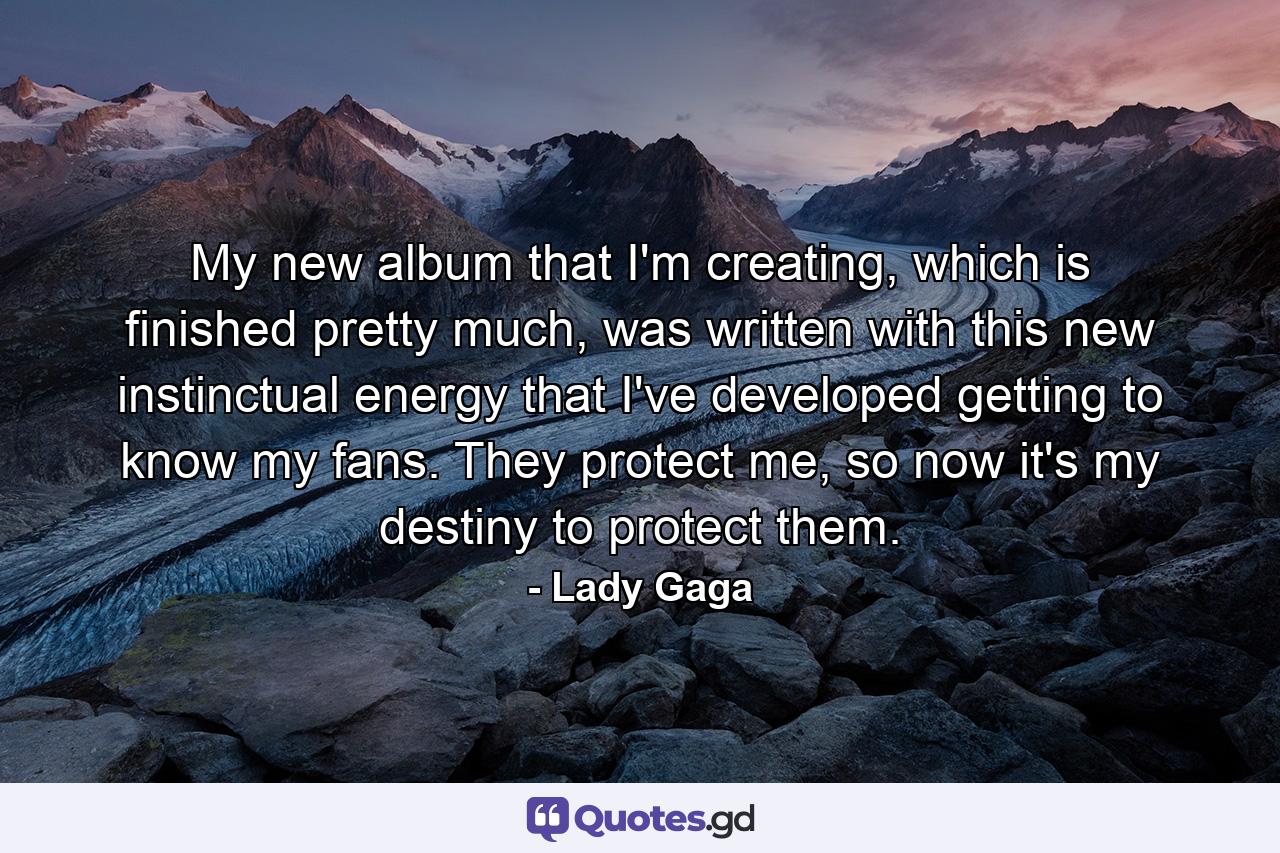 My new album that I'm creating, which is finished pretty much, was written with this new instinctual energy that I've developed getting to know my fans. They protect me, so now it's my destiny to protect them. - Quote by Lady Gaga